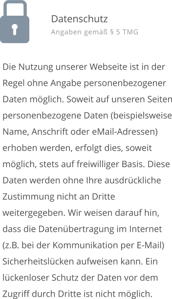 Die Nutzung unserer Webseite ist in der Regel ohne Angabe personenbezogener Daten mglich. Soweit auf unseren Seiten personenbezogene Daten (beispielsweise Name, Anschrift oder eMail-Adressen) erhoben werden, erfolgt dies, soweit mglich, stets auf freiwilliger Basis. Diese Daten werden ohne Ihre ausdrckliche Zustimmung nicht an Dritte weitergegeben. Wir weisen darauf hin, dass die Datenbertragung im Internet (z.B. bei der Kommunikation per E-Mail) Sicherheitslcken aufweisen kann. Ein lckenloser Schutz der Daten vor dem Zugriff durch Dritte ist nicht mglich.  Datenschutz Angaben gem  5 TMG