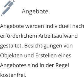 Angebote werden individuell nach erforderlichem Arbeitsaufwand  gestaltet. Besichtigungen von Objekten und Erstellen eines  Angebotes sind in der Regel kostenfrei. Angebote