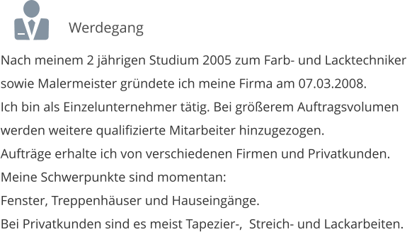 Nach meinem 2 jhrigen Studium 2005 zum Farb- und Lacktechniker sowie Malermeister grndete ich meine Firma am 07.03.2008. Ich bin als Einzelunternehmer ttig. Bei grerem Auftragsvolumen  werden weitere qualifizierte Mitarbeiter hinzugezogen. Auftrge erhalte ich von verschiedenen Firmen und Privatkunden. Meine Schwerpunkte sind momentan: Fenster, Treppenhuser und Hauseingnge. Bei Privatkunden sind es meist Tapezier-, Streich- und Lackarbeiten.  Werdegang