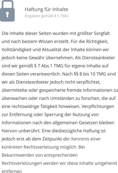 Die Inhalte dieser Seiten wurden mit grter Sorgfalt und nach bestem Wissen erstellt. Fr die Richtigkeit, Vollstndigkeit und Aktualitt der Inhalte knnen wir jedoch keine Gewhr bernehmen. Als Diensteanbieter sind wir gem  7 Abs.1 TMG fr eigene Inhalte auf diesen Seiten verantwortlich. Nach  8 bis 10 TMG sind wir als Diensteanbieter jedoch nicht verpflichtet, bermittelte oder gespeicherte fremde Informationen zu berwachen oder nach Umstnden zu forschen, die auf eine rechtswidrige Ttigkeit hinweisen. Verpflichtungen zur Entfernung oder Sperrung der Nutzung von Informationen nach den allgemeinen Gesetzen bleiben hiervon unberhrt. Eine diesbezgliche Haftung ist jedoch erst ab dem Zeitpunkt der Kenntnis einer konkreten Rechtsverletzung mglich. Bei Bekanntwerden von entsprechenden Rechtsverletzungen werden wir diese Inhalte umgehend entfernen  Haftung fr Inhalte Angaben gem  5 TMG
