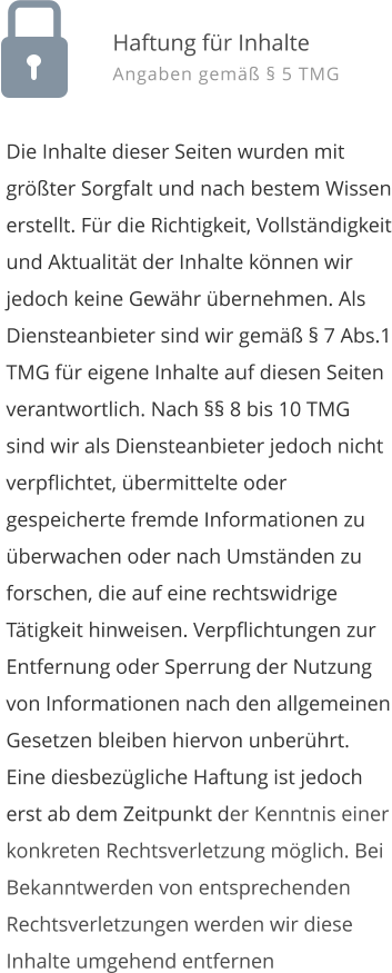 Die Inhalte dieser Seiten wurden mit grter Sorgfalt und nach bestem Wissen erstellt. Fr die Richtigkeit, Vollstndigkeit und Aktualitt der Inhalte knnen wir jedoch keine Gewhr bernehmen. Als Diensteanbieter sind wir gem  7 Abs.1 TMG fr eigene Inhalte auf diesen Seiten verantwortlich. Nach  8 bis 10 TMG sind wir als Diensteanbieter jedoch nicht verpflichtet, bermittelte oder gespeicherte fremde Informationen zu berwachen oder nach Umstnden zu forschen, die auf eine rechtswidrige Ttigkeit hinweisen. Verpflichtungen zur Entfernung oder Sperrung der Nutzung von Informationen nach den allgemeinen Gesetzen bleiben hiervon unberhrt. Eine diesbezgliche Haftung ist jedoch erst ab dem Zeitpunkt der Kenntnis einer konkreten Rechtsverletzung mglich. Bei Bekanntwerden von entsprechenden Rechtsverletzungen werden wir diese Inhalte umgehend entfernen  Haftung fr Inhalte Angaben gem  5 TMG
